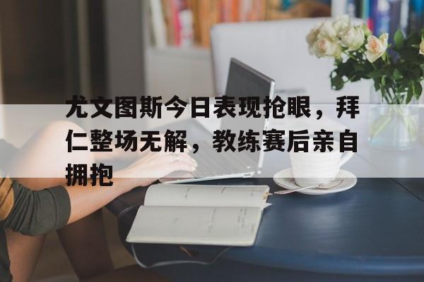 尤文图斯今日表现抢眼，拜仁整场无解，教练赛后亲自拥抱